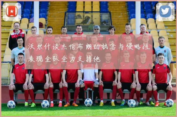 沃尔什谈杰伦布朗的执念与侵略性表现全队全力支持他