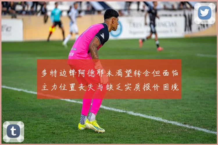 多特边锋阿德耶米渴望转会但面临主力位置丧失与缺乏实质报价困境