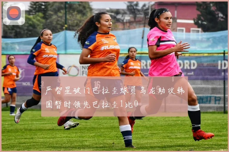 严智星破门巴拉圭球员乌龙助攻韩国暂时领先巴拉圭1比0