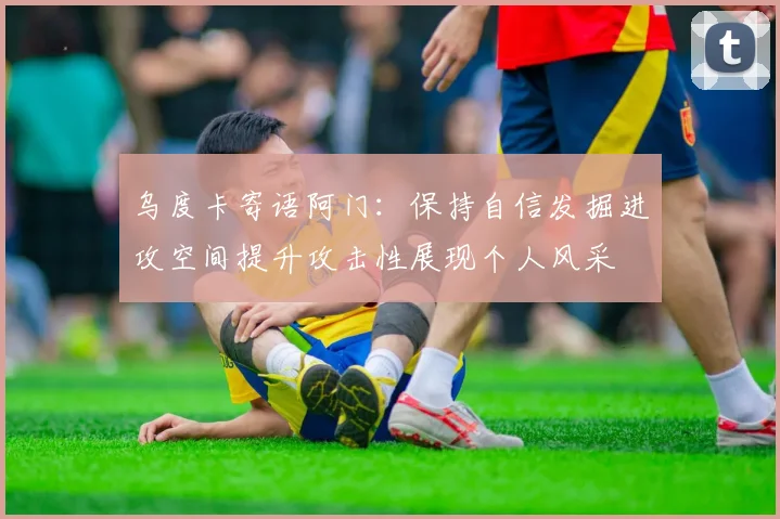 乌度卡寄语阿门：保持自信发掘进攻空间提升攻击性展现个人风采
