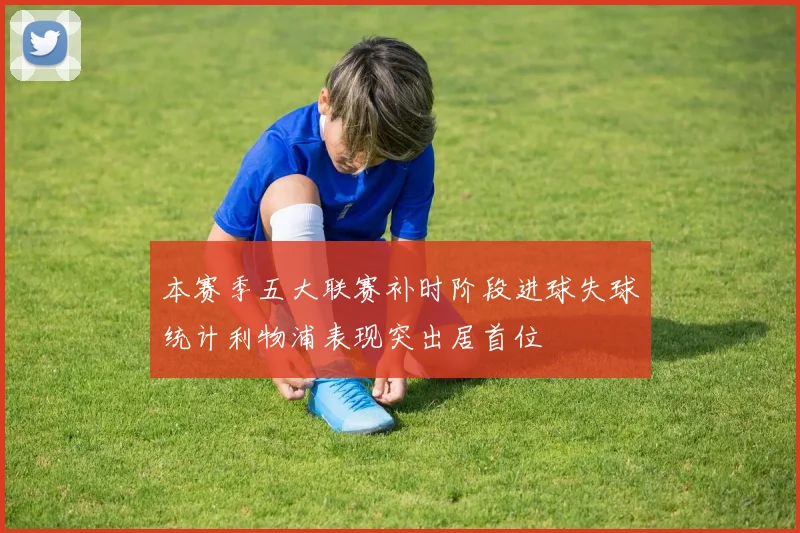 本赛季五大联赛补时阶段进球失球统计利物浦表现突出居首位