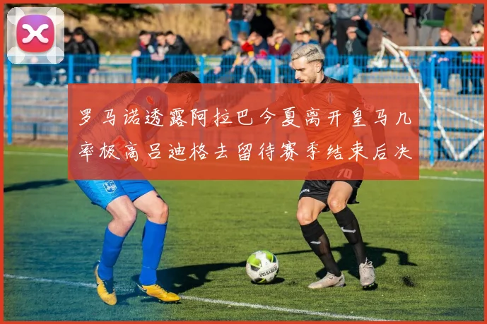 罗马诺透露阿拉巴今夏离开皇马几率极高吕迪格去留待赛季结束后决定