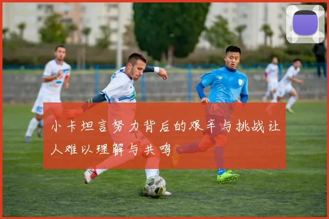 小卡坦言努力背后的艰辛与挑战让人难以理解与共鸣