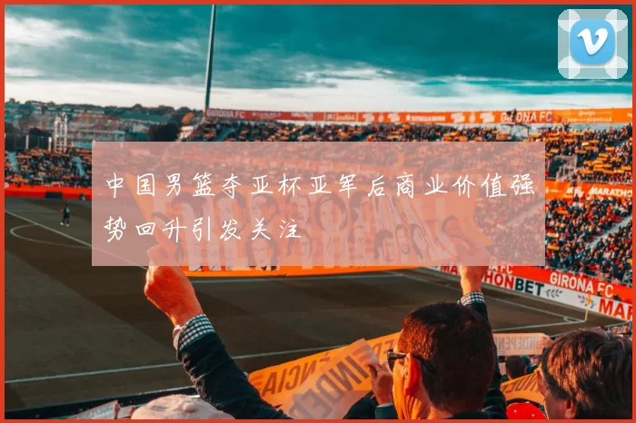 中国男篮夺亚杯亚军后商业价值强势回升引发关注