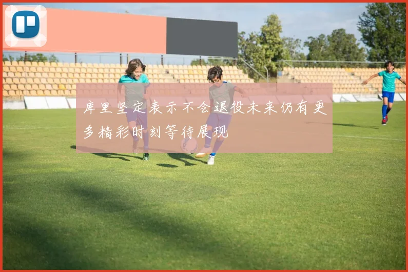 库里坚定表示不会退役未来仍有更多精彩时刻等待展现