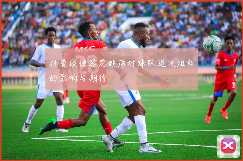 科曼谈德容恩缺席对球队进攻组织的影响与期待