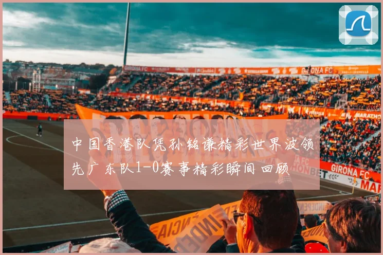 中国香港队凭孙铭谦精彩世界波领先广东队1-0赛事精彩瞬间回顾