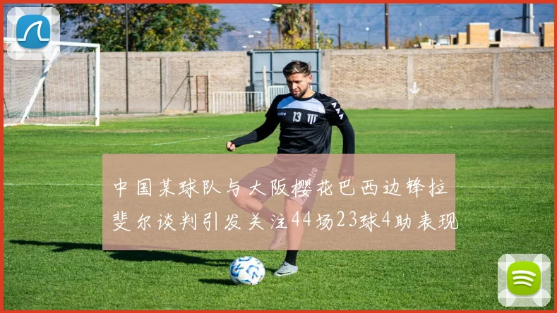 中国某球队与大阪樱花巴西边锋拉斐尔谈判引发关注44场23球4助表现抢眼
