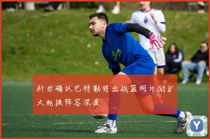 科尔确认巴特勒将出战篮网计划扩大轮换阵容深度