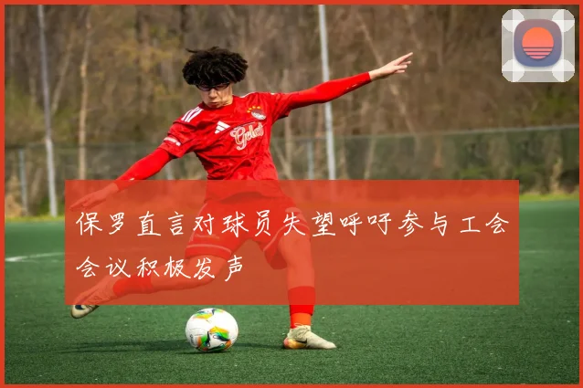 保罗直言对球员失望呼吁参与工会会议积极发声