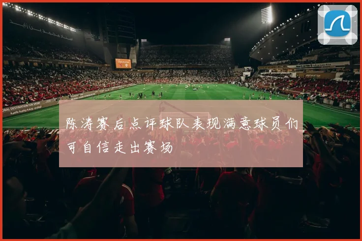 陈涛赛后点评球队表现满意球员们可自信走出赛场