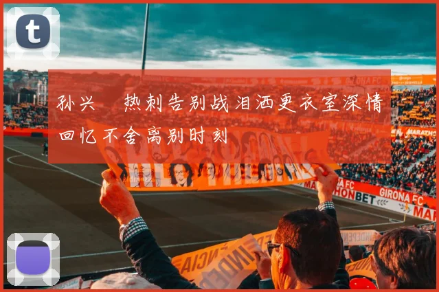 孙兴慜热刺告别战泪洒更衣室深情回忆不舍离别时刻