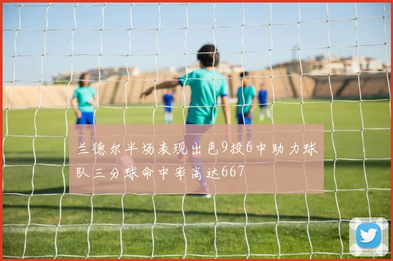 兰德尔半场表现出色9投6中助力球队三分球命中率高达667