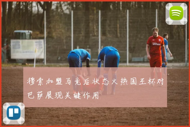 穆索加盟马竞后状态火热国王杯对巴萨展现关键作用