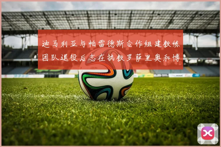 迪马利亚与帕雷德斯合作组建教练团队退役后志在执教罗萨里奥和博卡