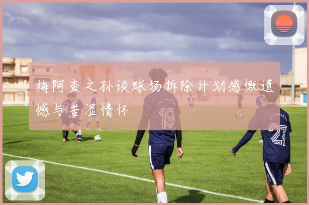 梅阿查之孙谈球场拆除计划感慨遗憾与苦涩情怀