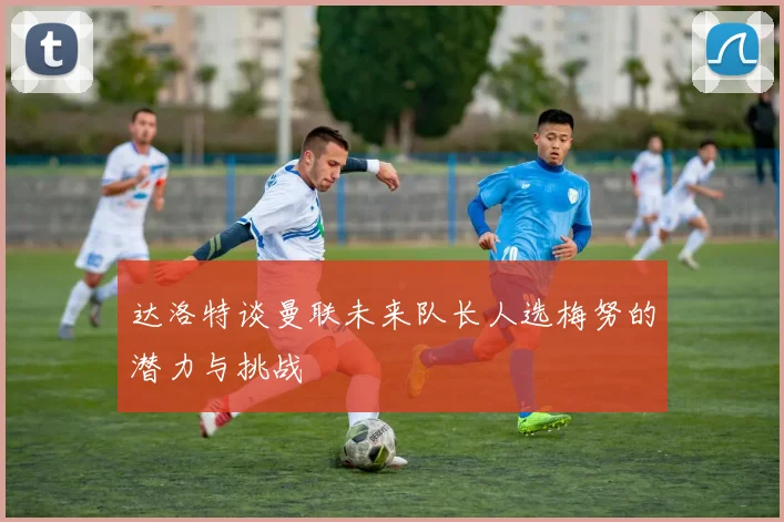 达洛特谈曼联未来队长人选梅努的潜力与挑战