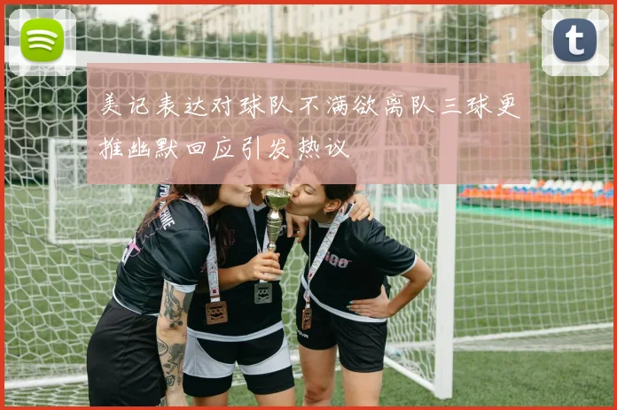 美记表达对球队不满欲离队三球更推幽默回应引发热议
