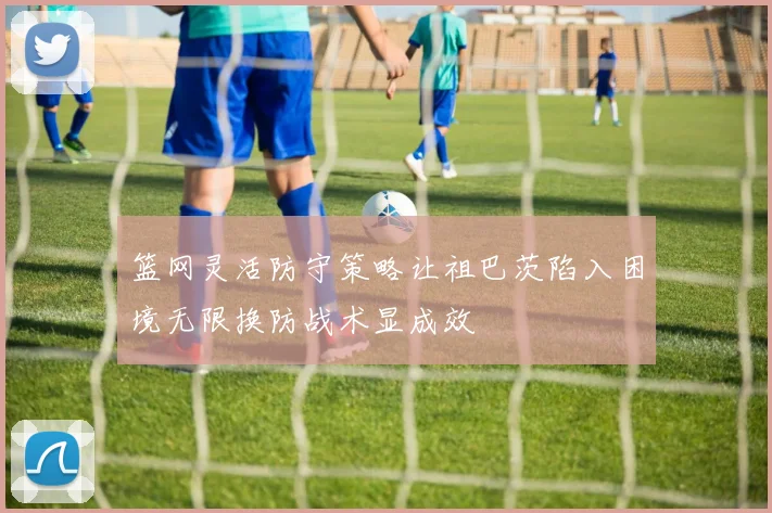 篮网灵活防守策略让祖巴茨陷入困境无限换防战术显成效