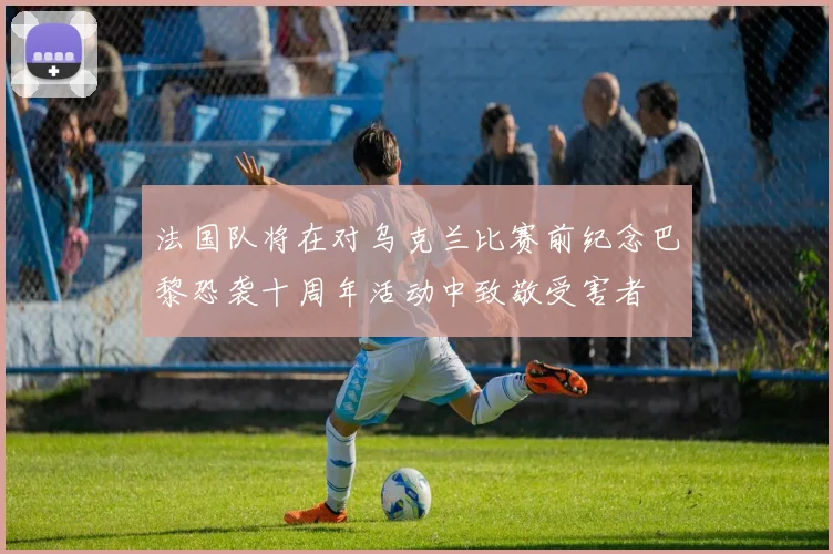 法国队将在对乌克兰比赛前纪念巴黎恐袭十周年活动中致敬受害者