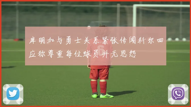 库明加与勇士关系紧张传闻科尔回应称尊重每位球员并无恩怨