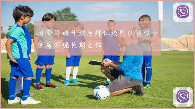 海登海姆计划与拜仁谈判以留住小伊布实现长期合作