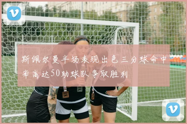 斯佩尔曼半场表现出色三分球命中率高达50助球队争取胜利