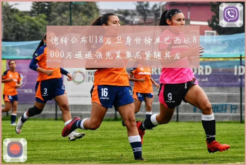 德转公布U18后卫身价榜库巴西以8000万遥遥领先莱奥尼紧随其后