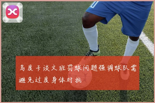 乌度卡谈文班罚球问题强调球队需避免过度身体对抗
