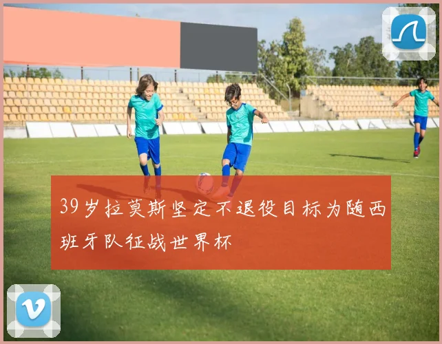 39岁拉莫斯坚定不退役目标为随西班牙队征战世界杯
