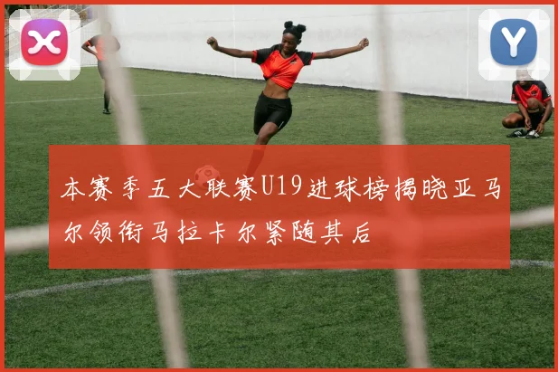 本赛季五大联赛U19进球榜揭晓亚马尔领衔马拉卡尔紧随其后