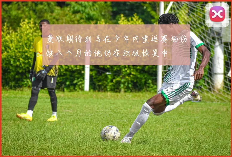 曼联期待利马在今年内重返赛场伤缺八个月的他仍在积极恢复中