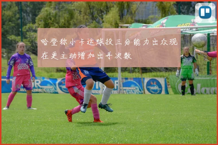 哈登称小卡运球投三分能力出众现在更主动增加出手次数