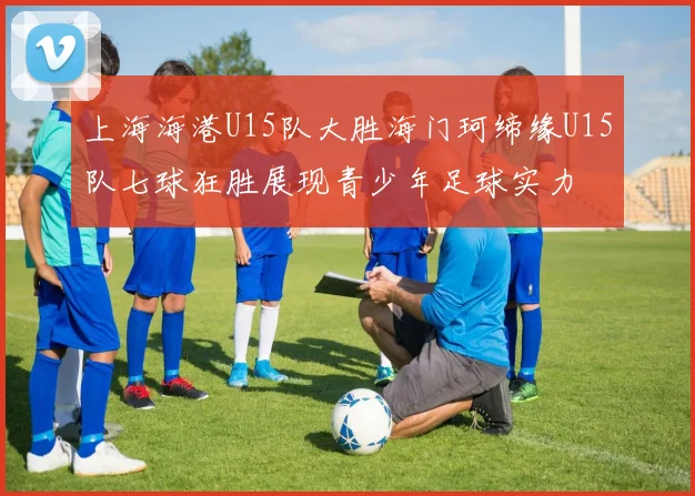 上海海港U15队大胜海门珂缔缘U15队七球狂胜展现青少年足球实力