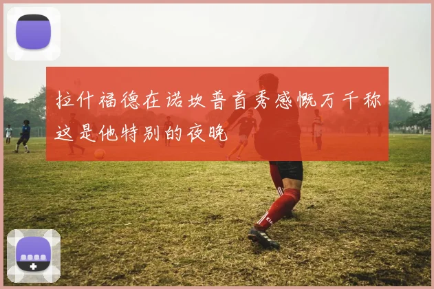 拉什福德在诺坎普首秀感慨万千称这是他特别的夜晚