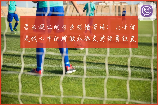 吾米提江的母亲深情寄语：儿子你是我心中的骄傲永远支持你勇往直前！