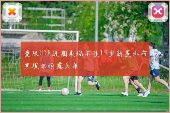 曼联U18近期表现不佳15岁新星加布里埃尔崭露头角
