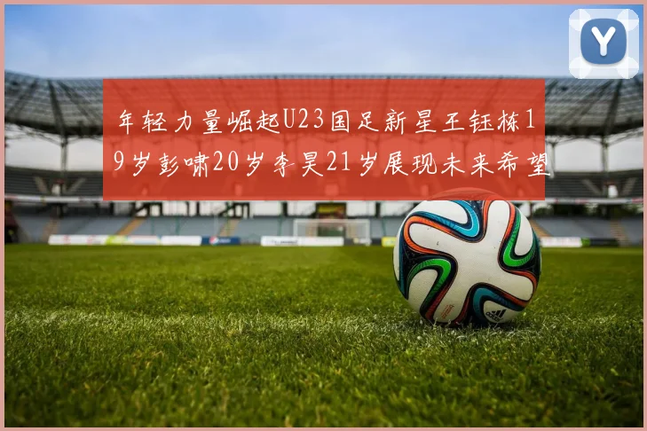 年轻力量崛起U23国足新星王钰栋19岁彭啸20岁李昊21岁展现未来希望