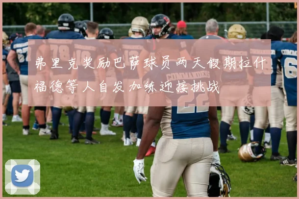 弗里克奖励巴萨球员两天假期拉什福德等人自发加练迎接挑战