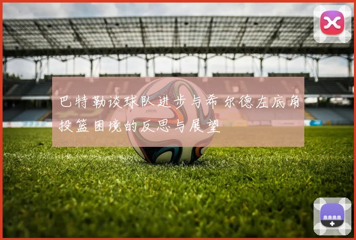巴特勒谈球队进步与希尔德左底角投篮困境的反思与展望