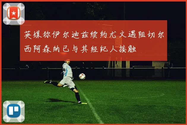 英媒称伊尔迪兹续约尤文遇阻切尔西阿森纳已与其经纪人接触